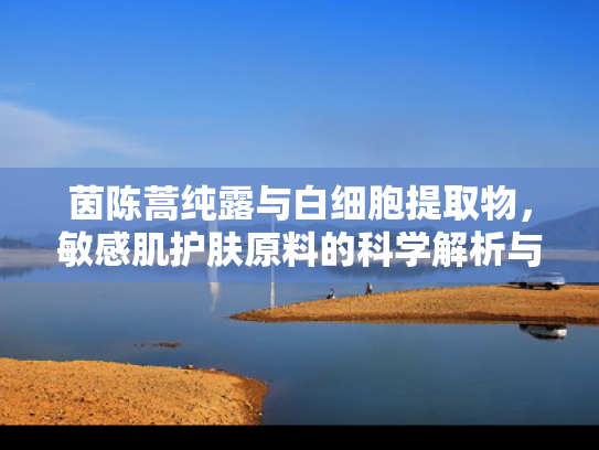 茵陈蒿纯露与白细胞提取物，敏感肌护肤原料的科学解析与批发优势