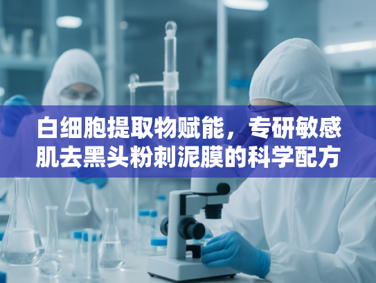 白细胞提取物赋能，专研敏感肌去黑头粉刺泥膜的科学配方解析
