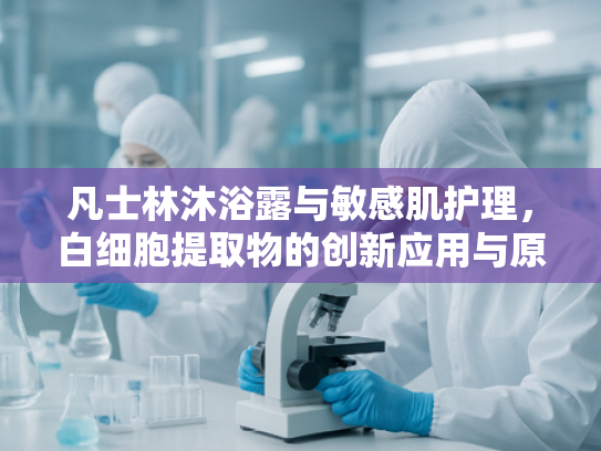凡士林沐浴露与敏感肌护理，白细胞提取物的创新应用与原料优势
