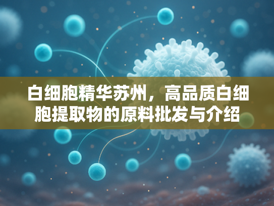 白细胞精华苏州，高品质白细胞提取物的原料批发与介绍