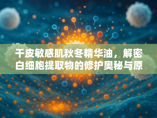 干皮敏感肌秋冬精华油，解密白细胞提取物的修护奥秘与原料优势