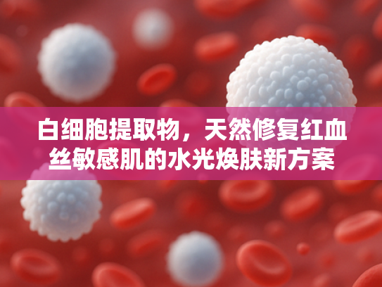 白细胞提取物，天然修复红血丝敏感肌的水光焕肤新方案