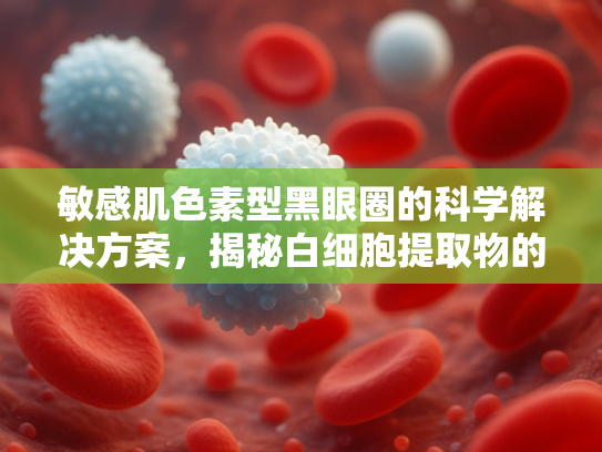 敏感肌色素型黑眼圈的科学解决方案，揭秘白细胞提取物的原料优势与应用