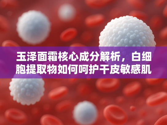 玉泽面霜核心成分解析，白细胞提取物如何呵护干皮敏感肌？