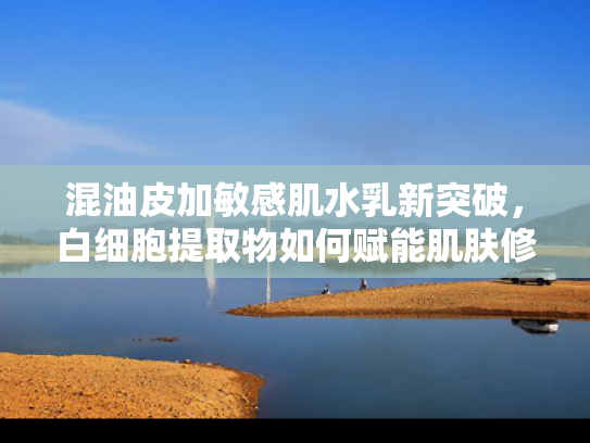 混油皮加敏感肌水乳新突破，白细胞提取物如何赋能肌肤修复与平衡