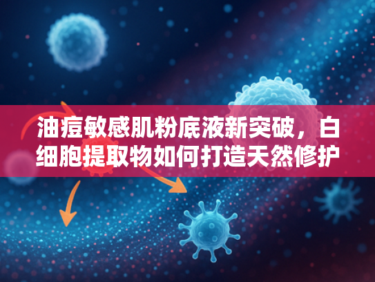 油痘敏感肌粉底液新突破，白细胞提取物如何打造天然修护型底妆？