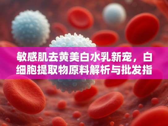 敏感肌去黄美白水乳新宠，白细胞提取物原料解析与批发指南