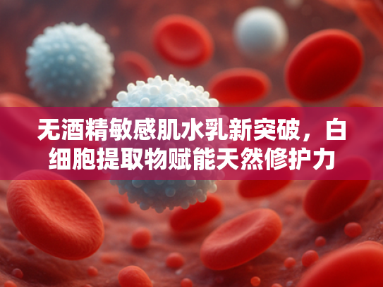 无酒精敏感肌水乳新突破，白细胞提取物赋能天然修护力