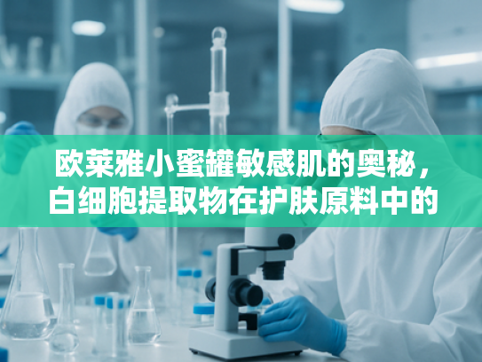 欧莱雅小蜜罐敏感肌的奥秘，白细胞提取物在护肤原料中的科学突破