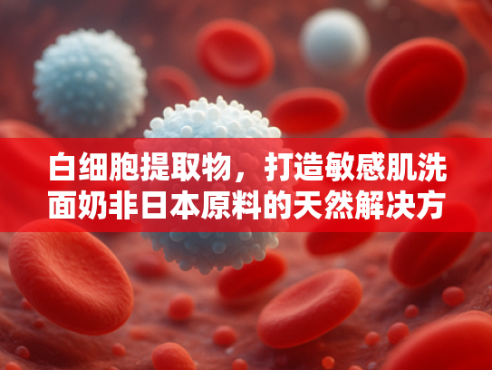 白细胞提取物，打造敏感肌洗面奶非日本原料的天然解决方案