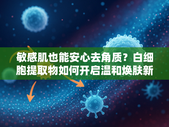 敏感肌也能安心去角质？白细胞提取物如何开启温和焕肤新时代