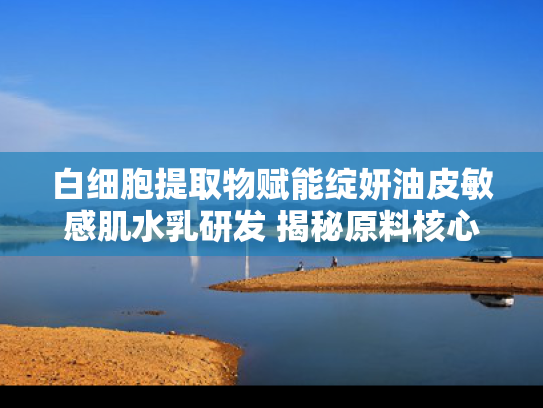 白细胞提取物赋能绽妍油皮敏感肌水乳研发 揭秘原料核心价值