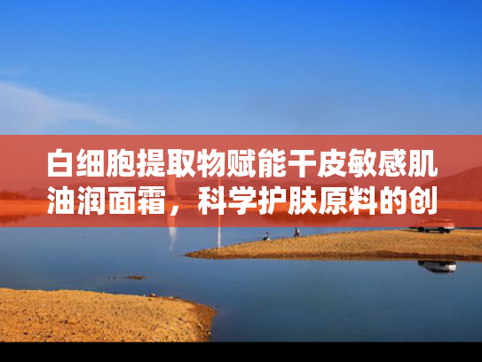 白细胞提取物赋能干皮敏感肌油润面霜，科学护肤原料的创新应用