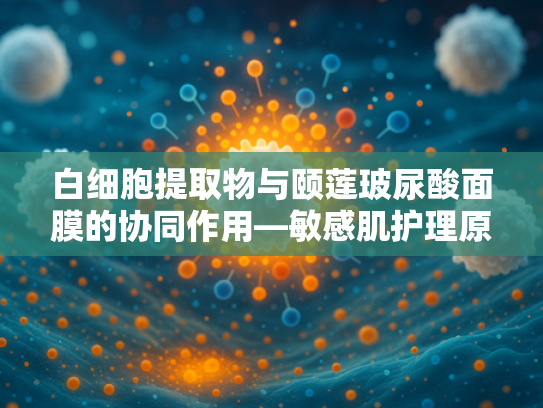 白细胞提取物与颐莲玻尿酸面膜的协同作用—敏感肌护理原料新趋势