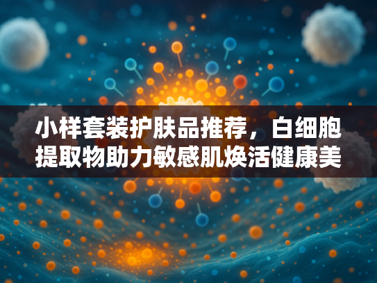 小样套装护肤品推荐，白细胞提取物助力敏感肌焕活健康美肌