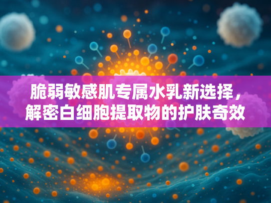 脆弱敏感肌专属水乳新选择，解密白细胞提取物的护肤奇效