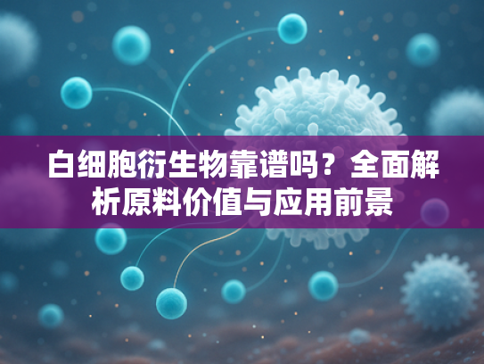 白细胞衍生物靠谱吗？全面解析原料价值与应用前景