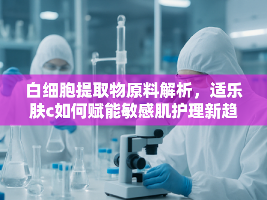 白细胞提取物原料解析，适乐肤c如何赋能敏感肌护理新趋势