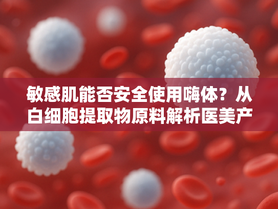 敏感肌能否安全使用嗨体？从白细胞提取物原料解析医美产品的安全性