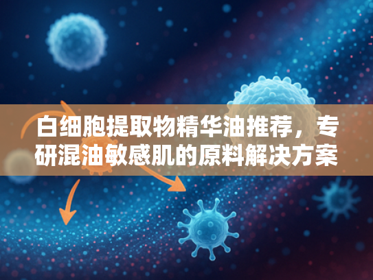 白细胞提取物精华油推荐，专研混油敏感肌的原料解决方案