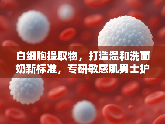 白细胞提取物，打造温和洗面奶新标准，专研敏感肌男士护肤原料解决方案