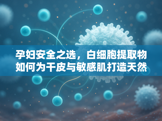 孕妇安全之选，白细胞提取物如何为干皮与敏感肌打造天然水乳屏障