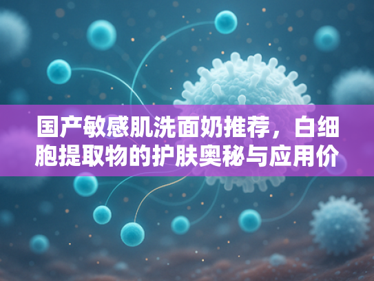 国产敏感肌洗面奶推荐，白细胞提取物的护肤奥秘与应用价值