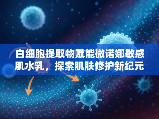 白细胞提取物赋能微诺娜敏感肌水乳，探索肌肤修护新纪元