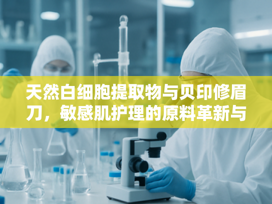 天然白细胞提取物与贝印修眉刀，敏感肌护理的原料革新与专业工具选择
