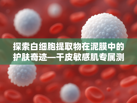 探索白细胞提取物在泥膜中的护肤奇迹—干皮敏感肌专属测评与原料解析