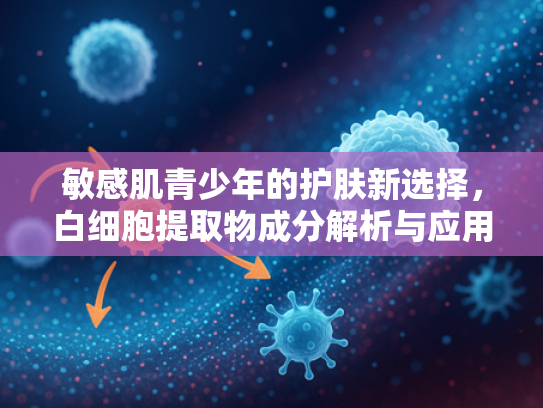 敏感肌青少年的护肤新选择，白细胞提取物成分解析与应用