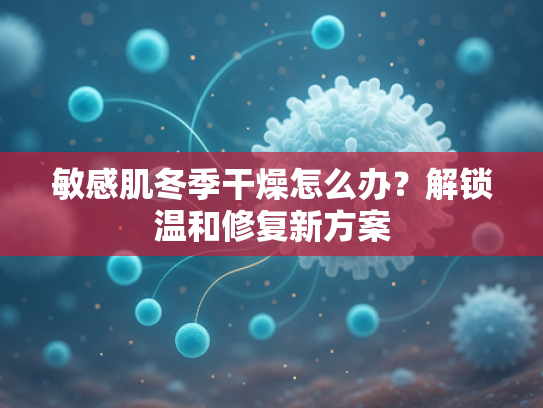 敏感肌冬季干燥怎么办？解锁温和修复新方案