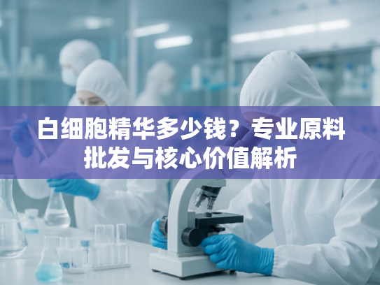 白细胞精华多少钱？专业原料批发与核心价值解析
