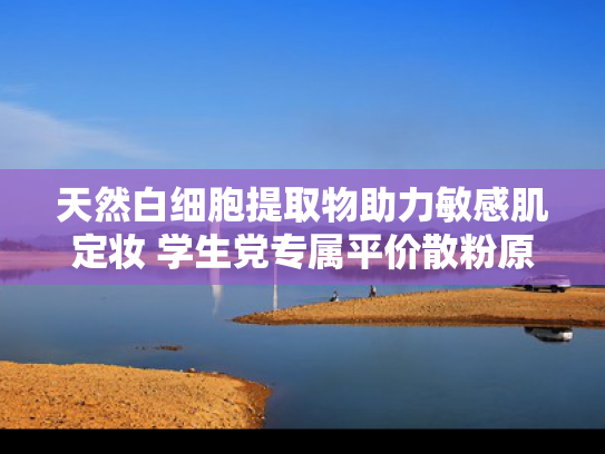天然白细胞提取物助力敏感肌定妆 学生党专属平价散粉原料解析