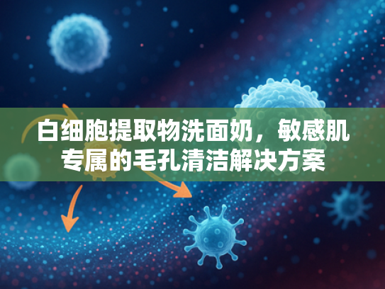 白细胞提取物洗面奶，敏感肌专属的毛孔清洁解决方案
