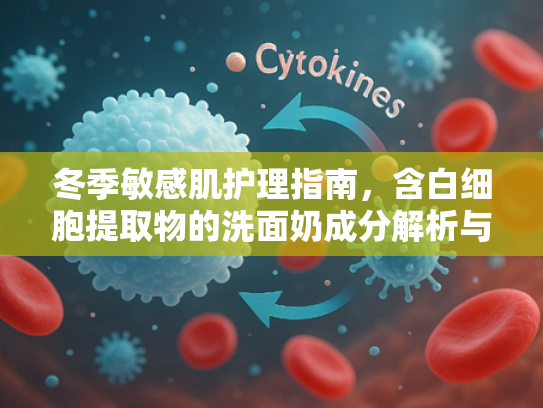 冬季敏感肌护理指南，含白细胞提取物的洗面奶成分解析与选择建议