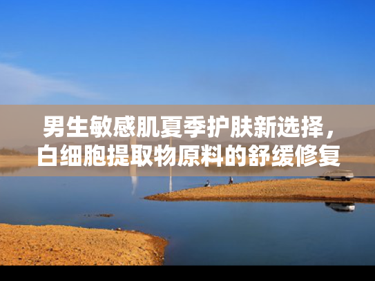 男生敏感肌夏季护肤新选择，白细胞提取物原料的舒缓修复之道