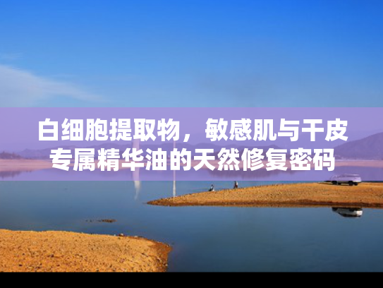 白细胞提取物，敏感肌与干皮专属精华油的天然修复密码