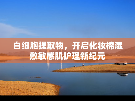 白细胞提取物，开启化妆棉湿敷敏感肌护理新纪元