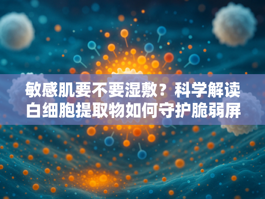 敏感肌要不要湿敷？科学解读白细胞提取物如何守护脆弱屏障