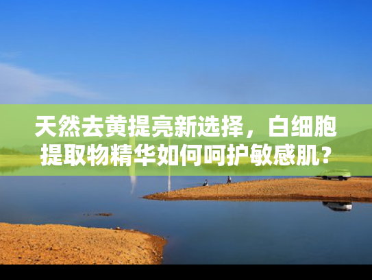 天然去黄提亮新选择，白细胞提取物精华如何呵护敏感肌？