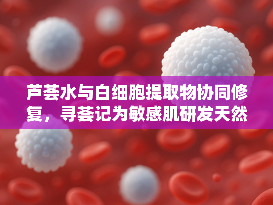 芦荟水与白细胞提取物协同修复，寻荟记为敏感肌研发天然原料解决方案