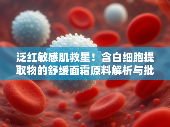 泛红敏感肌救星！含白细胞提取物的舒缓面霜原料解析与批发指南
