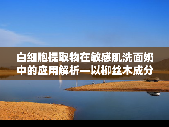 白细胞提取物在敏感肌洗面奶中的应用解析—以柳丝木成分为核心的原料优势与批发指南 白细胞提取物在敏感肌洗面奶中的应用解析—以柳丝木成分为核心的原料优势与批发指南