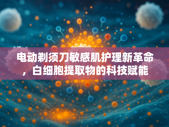 电动剃须刀敏感肌护理新革命，白细胞提取物的科技赋能