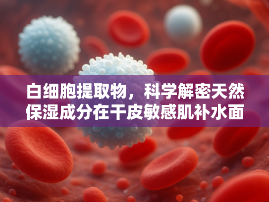 白细胞提取物，科学解密天然保湿成分在干皮敏感肌补水面霜中的应用