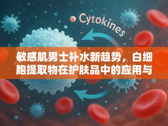 敏感肌男士补水新趋势，白细胞提取物在护肤品中的应用与优势