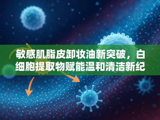 敏感肌脂皮卸妆油新突破，白细胞提取物赋能温和清洁新纪元
