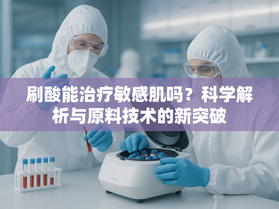 刷酸能治疗敏感肌吗？科学解析与原料技术的新突破