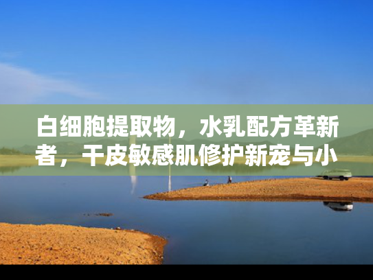 白细胞提取物，水乳配方革新者，干皮敏感肌修护新宠与小样应用解析